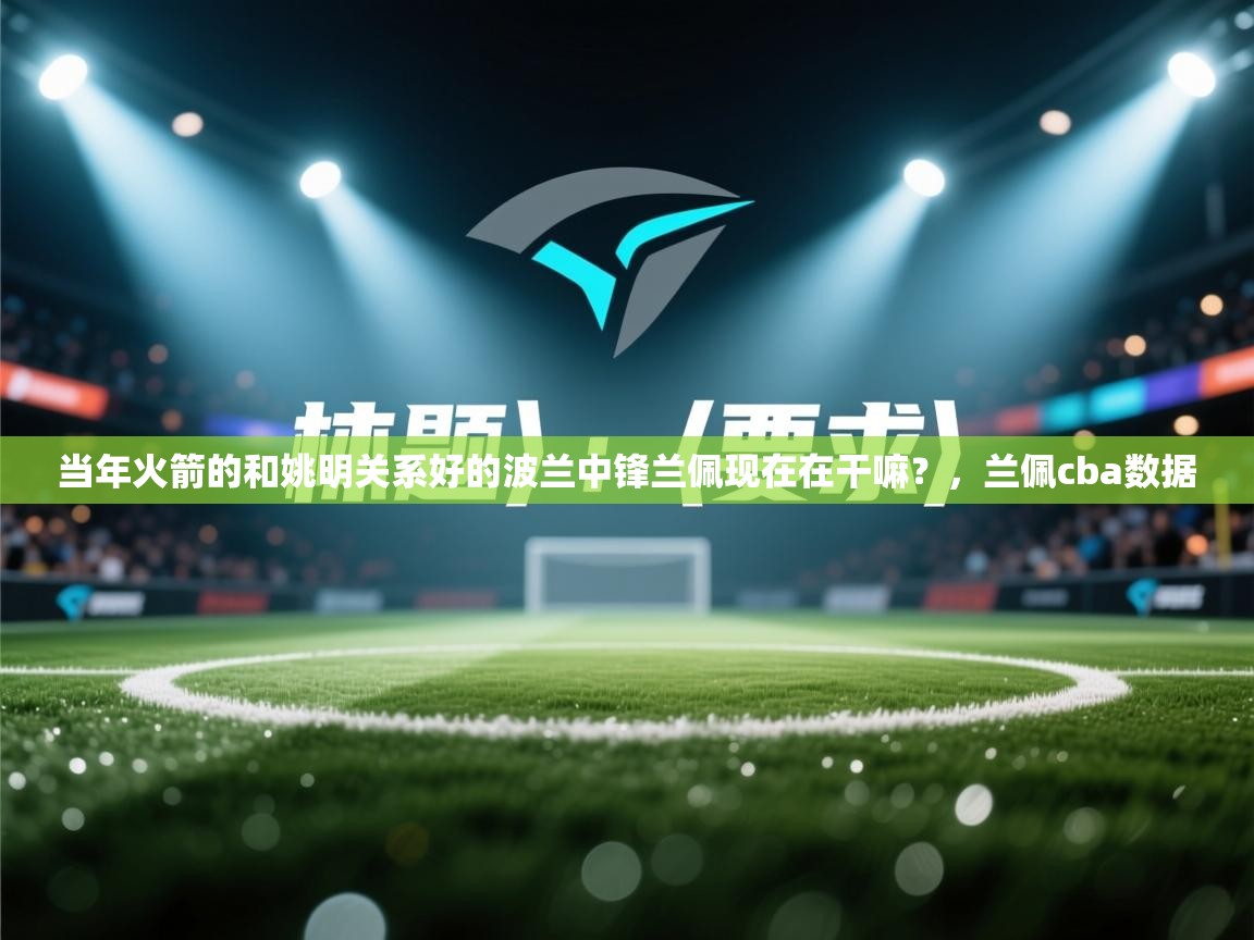 问鼎娱乐app-当年火箭的和姚明关系好的波兰中锋兰佩现在在干嘛？，兰佩cba数据  第1张