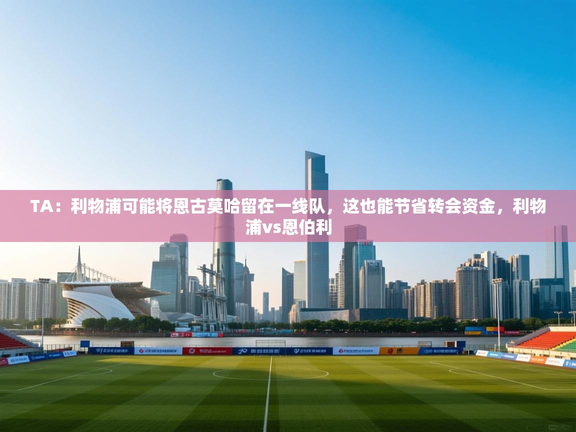 问鼎娱乐在线-TA：利物浦可能将恩古莫哈留在一线队，这也能节省转会资金，利物浦vs恩伯利