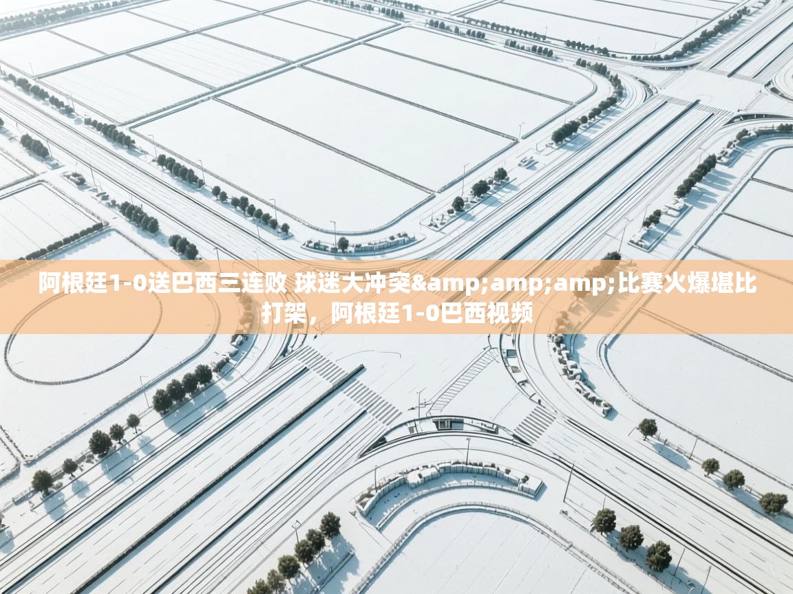 问鼎娱乐app下载-阿根廷1-0送巴西三连败 球迷大冲突&比赛火爆堪比打架，阿根廷1-0巴西视频