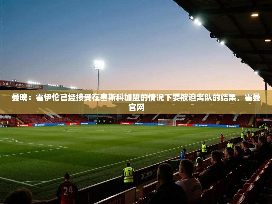 问鼎体育app-曼晚：霍伊伦已经接受在塞斯科加盟的情况下要被迫离队的结果，霍曼官网