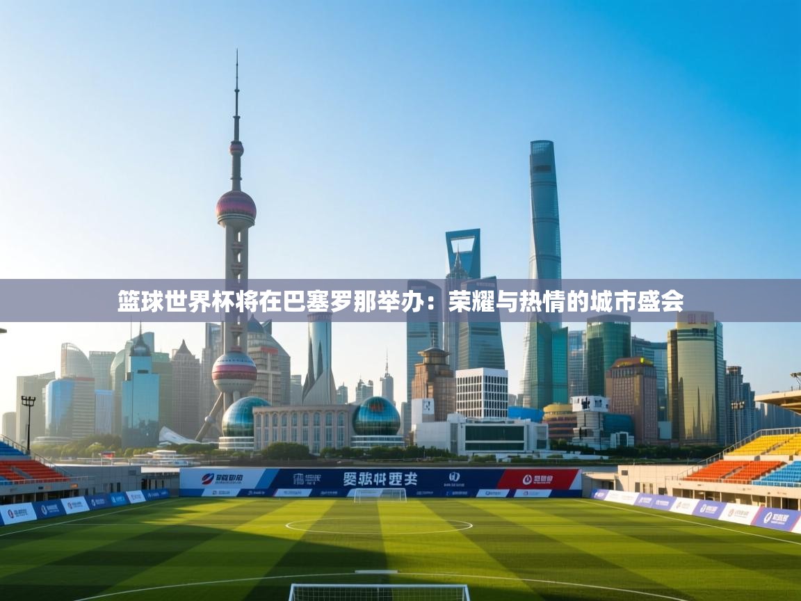 问鼎娱乐网址-篮球世界杯将在巴塞罗那举办：荣耀与热情的城市盛会  第4张