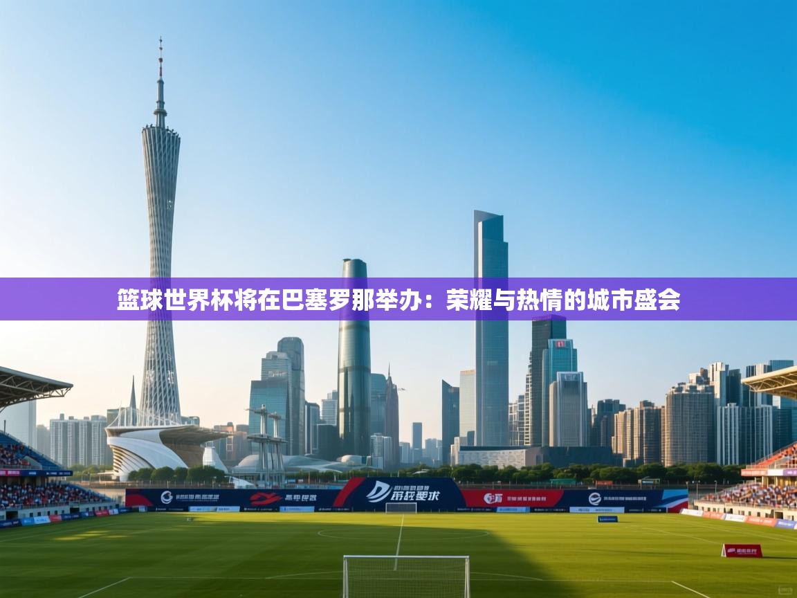 问鼎娱乐网址-篮球世界杯将在巴塞罗那举办：荣耀与热情的城市盛会  第3张