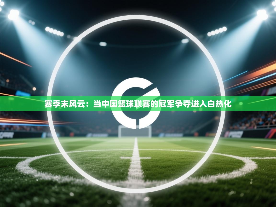 问鼎娱乐在线-赛季末风云：当中国篮球联赛的冠军争夺进入白热化